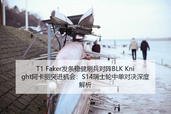 T1 Faker发条稳健刷兵对阵BLK Knight阿卡丽突进机会：S14瑞士轮中单对决深度解析