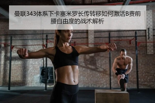 曼联343体系下卡塞米罗长传转移如何激活B费前腰自由度的战术解析
